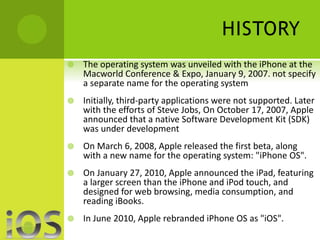 HISTORY 
 The operating system was unveiled with the iPhone at the 
Macworld Conference & Expo, January 9, 2007. not specify 
a separate name for the operating system 
 Initially, third-party applications were not supported. Later 
with the efforts of Steve Jobs, On October 17, 2007, Apple 
announced that a native Software Development Kit (SDK) 
was under development 
 On March 6, 2008, Apple released the first beta, along 
with a new name for the operating system: "iPhone OS". 
 On January 27, 2010, Apple announced the iPad, featuring 
a larger screen than the iPhone and iPod touch, and 
designed for web browsing, media consumption, and 
reading iBooks. 
 In June 2010, Apple rebranded iPhone OS as "iOS". 
 