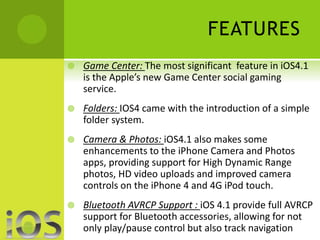 FEATURES 
 Game Center: The most significant feature in iOS4.1 
is the Apple’s new Game Center social gaming 
service. 
 Folders: IOS4 came with the introduction of a simple 
folder system. 
 Camera & Photos: iOS4.1 also makes some 
enhancements to the iPhone Camera and Photos 
apps, providing support for High Dynamic Range 
photos, HD video uploads and improved camera 
controls on the iPhone 4 and 4G iPod touch. 
 Bluetooth AVRCP Support : iOS 4.1 provide full AVRCP 
support for Bluetooth accessories, allowing for not 
only play/pause control but also track navigation 
 