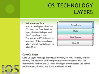 IOS TECHNOLOGY 
LAYERS 
• iOS, there are four 
abstraction layers: the Core 
OS layer, the Core Services 
layer, the Media layer, and 
the Cocoa Touch layer. 
• The kernel in iOS is based on 
a variant of the same basic 
Mach kernel that is found in 
Mac OS X. 
Core OS Layer 
Core Os Layer Manage the virtual memory system, threads, the file 
system, the network, and interprocess communication with the 
frameworks in the Core OS layer. This layer encompasses the kernel 
environment, drivers, and basic interfaces of iOS. 
 