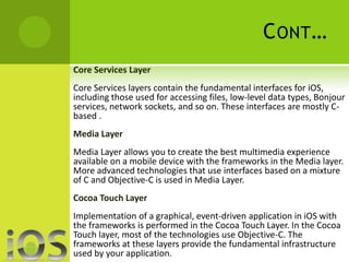 CONT… 
Core Services Layer 
Core Services layers contain the fundamental interfaces for iOS, 
including those used for accessing files, low-level data types, Bonjour 
services, network sockets, and so on. These interfaces are mostly C-based 
. 
Media Layer 
Media Layer allows you to create the best multimedia experience 
available on a mobile device with the frameworks in the Media layer. 
More advanced technologies that use interfaces based on a mixture 
of C and Objective-C is used in Media Layer. 
Cocoa Touch Layer 
Implementation of a graphical, event-driven application in iOS with 
the frameworks is performed in the Cocoa Touch Layer. In the Cocoa 
Touch layer, most of the technologies use Objective-C. The 
frameworks at these layers provide the fundamental infrastructure 
used by your application. 
 