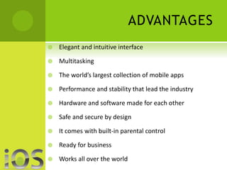 ADVANTAGES 
 Elegant and intuitive interface 
 Multitasking 
 The world’s largest collection of mobile apps 
 Performance and stability that lead the industry 
 Hardware and software made for each other 
 Safe and secure by design 
 It comes with built-in parental control 
 Ready for business 
 Works all over the world 
 