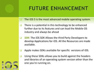 FUTURE ENHANCEMENT 
 The iOS 5 is the most advanced mobile operating system. 
 There is a potential in this technology to be enhanced 
further due to its features and can lead the Mobile OS 
industry and always be ahead 
 SDK: The iOS SDK Allows the third Party Developers to 
develop Applications for iOS. All the Resources are made 
available. 
 Apple makes SDKs available for specific versions of iOS. 
 Using these SDKs allows you to build against the headers 
and libraries of an operating system version other than the 
one you're running on. 
 