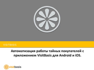 VISITBASIS 
Автоматизация работы тайных покупателей с 
приложением VisitBasis для Android и iOS. 
 