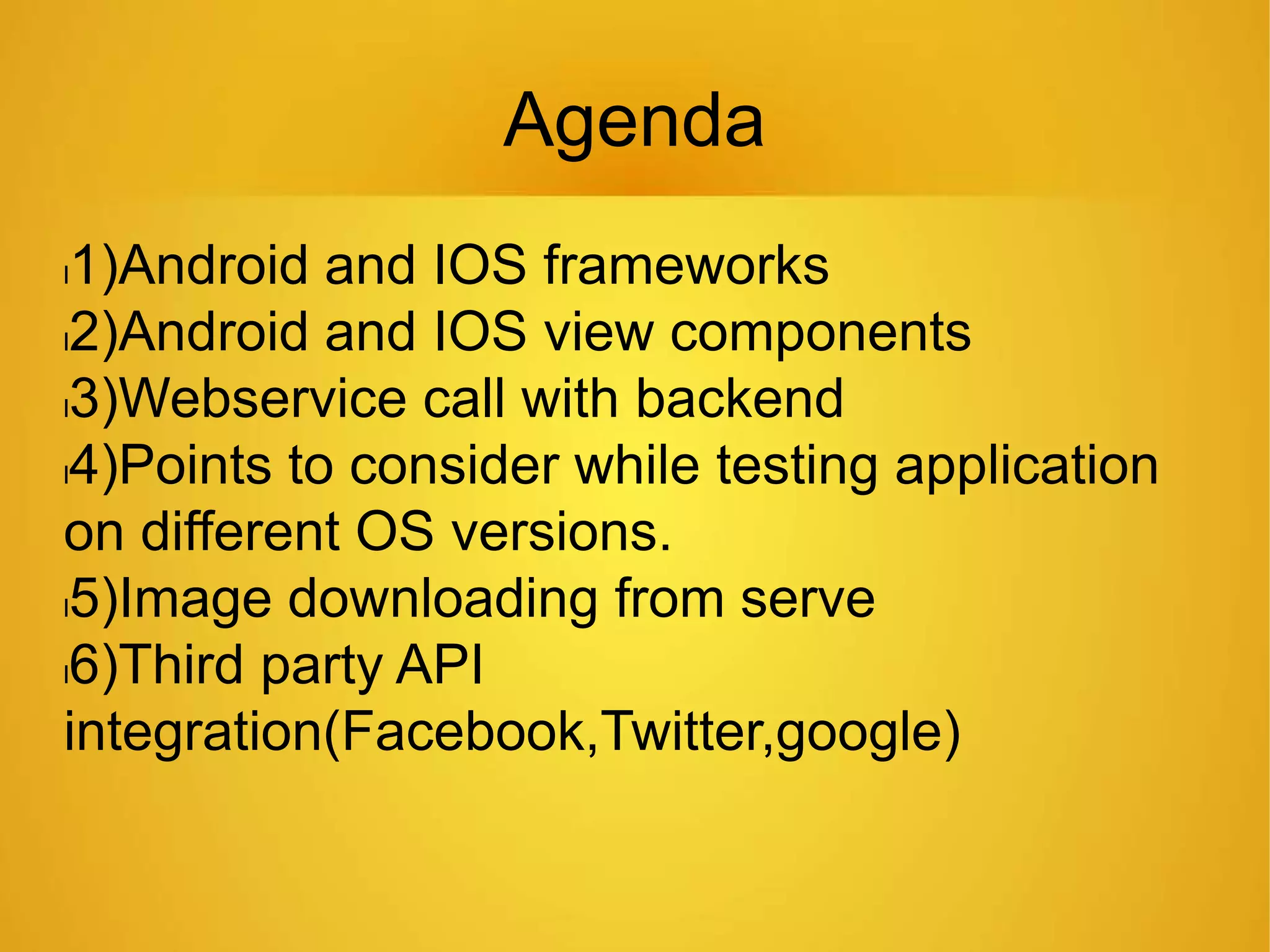 Agenda
l1)Android and IOS frameworks
l2)Android and IOS view components
l3)Webservice call with backend
l4)Points to consider while testing application
on different OS versions.
l5)Image downloading from serve
l6)Third party API
integration(Facebook,Twitter,google)
 