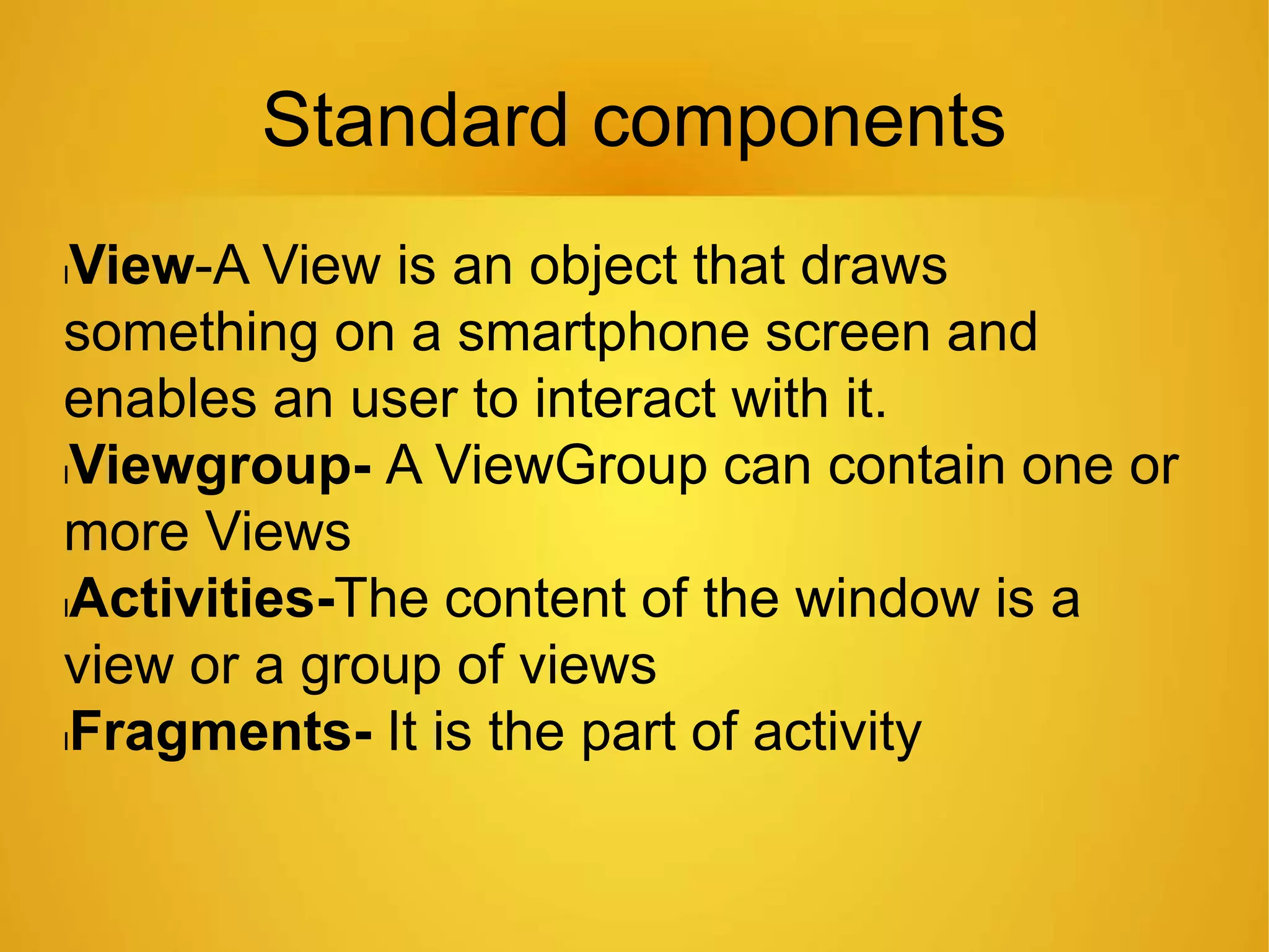 Standard components
lView-A View is an object that draws
something on a smartphone screen and
enables an user to interact with it.
lViewgroup- A ViewGroup can contain one or
more Views
lActivities-The content of the window is a
view or a group of views
lFragments- It is the part of activity
 