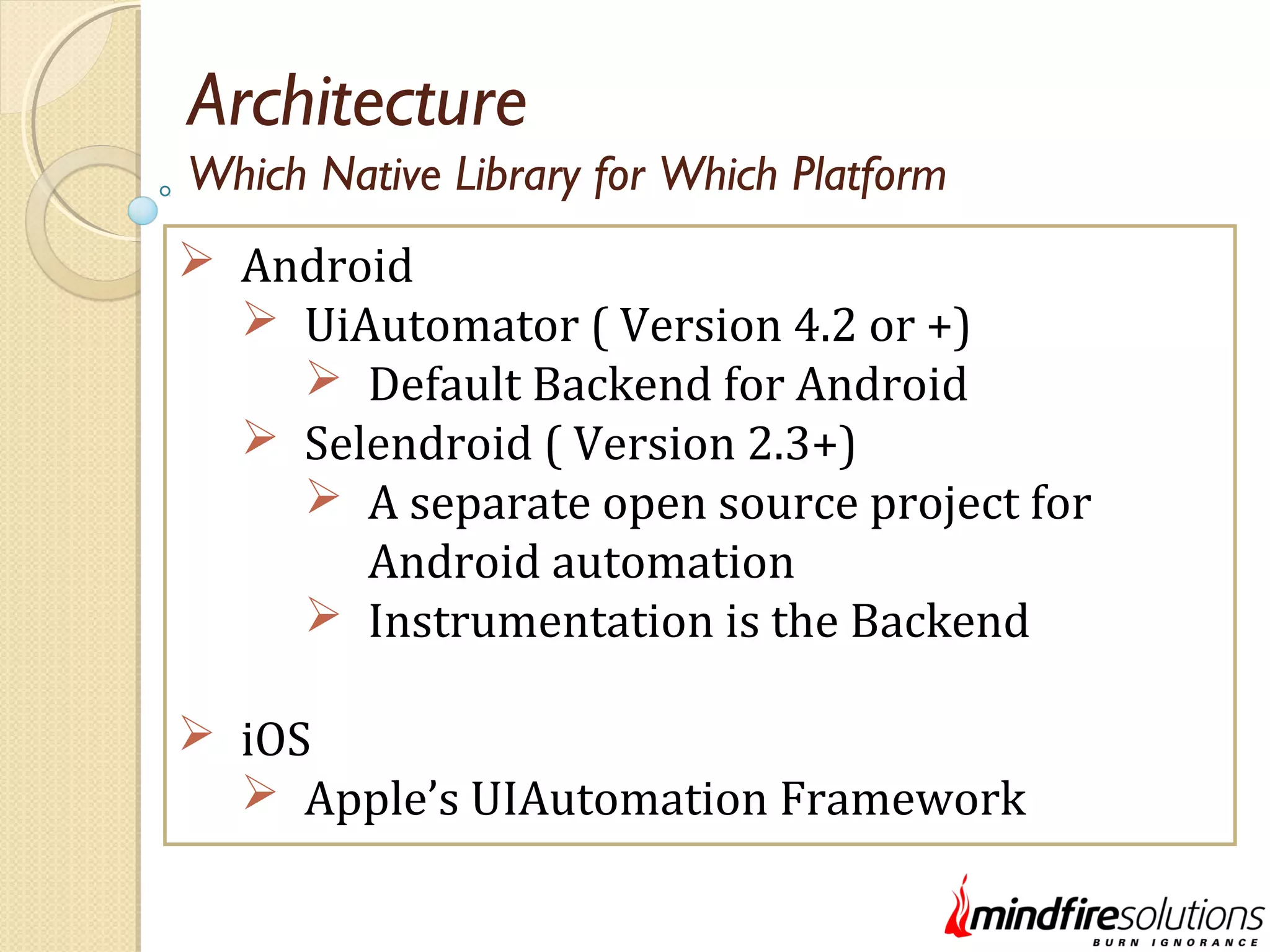 Architecture  Android  UiAutomator ( Version 4.2 or +)  Default Backend for Android  Selendroid ( Version 2.3+)  A separate open source project for Android automation  Instrumentation is the Backend  iOS  Apple’s UIAutomation Framework Which Native Library for Which Platform 