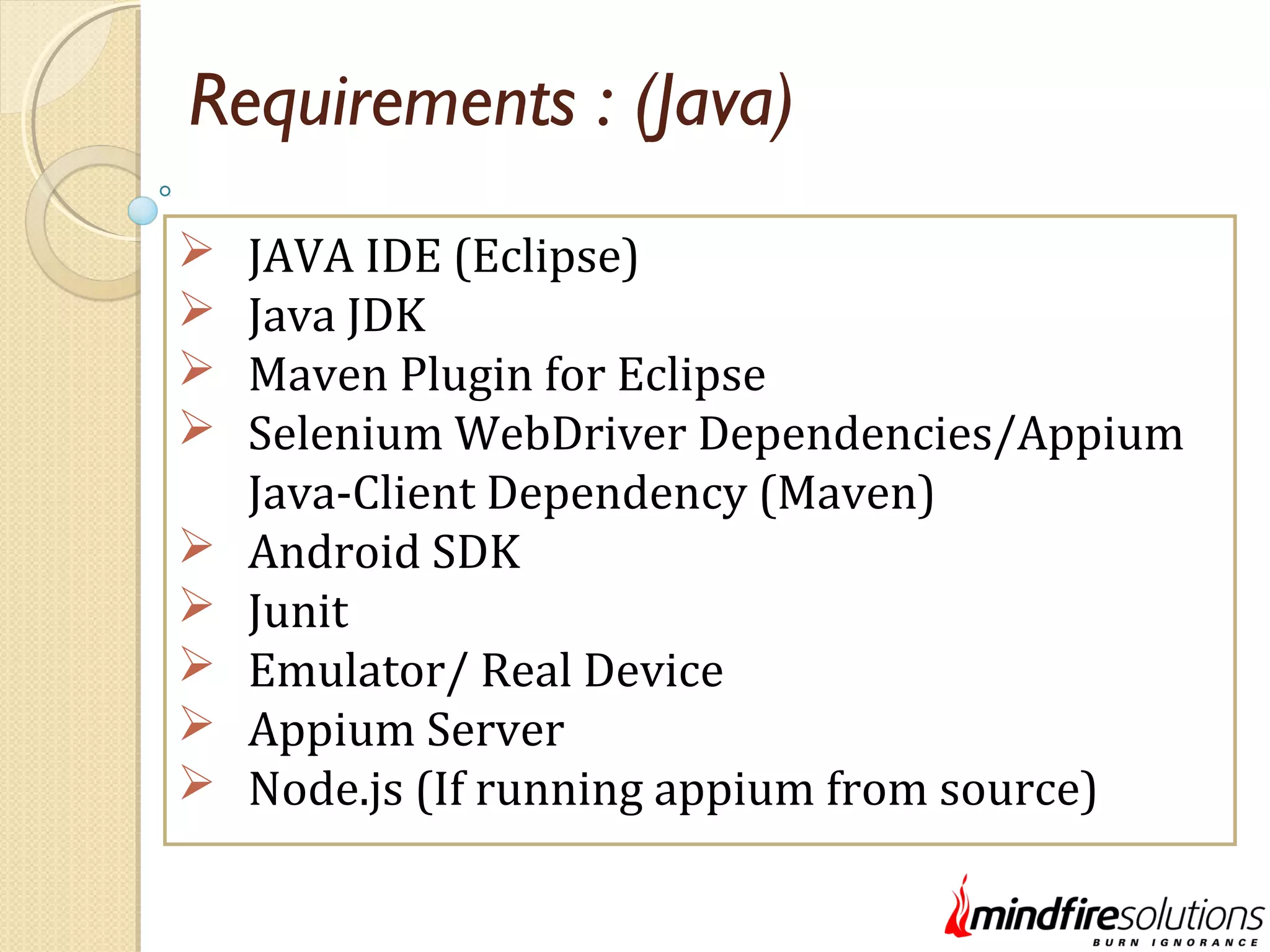 Requirements : (Java)  JAVA IDE (Eclipse)  Java JDK  Maven Plugin for Eclipse  Selenium WebDriver Dependencies/Appium Java-Client Dependency (Maven)  Android SDK  Junit  Emulator/ Real Device  Appium Server  Node.js (If running appium from source) 