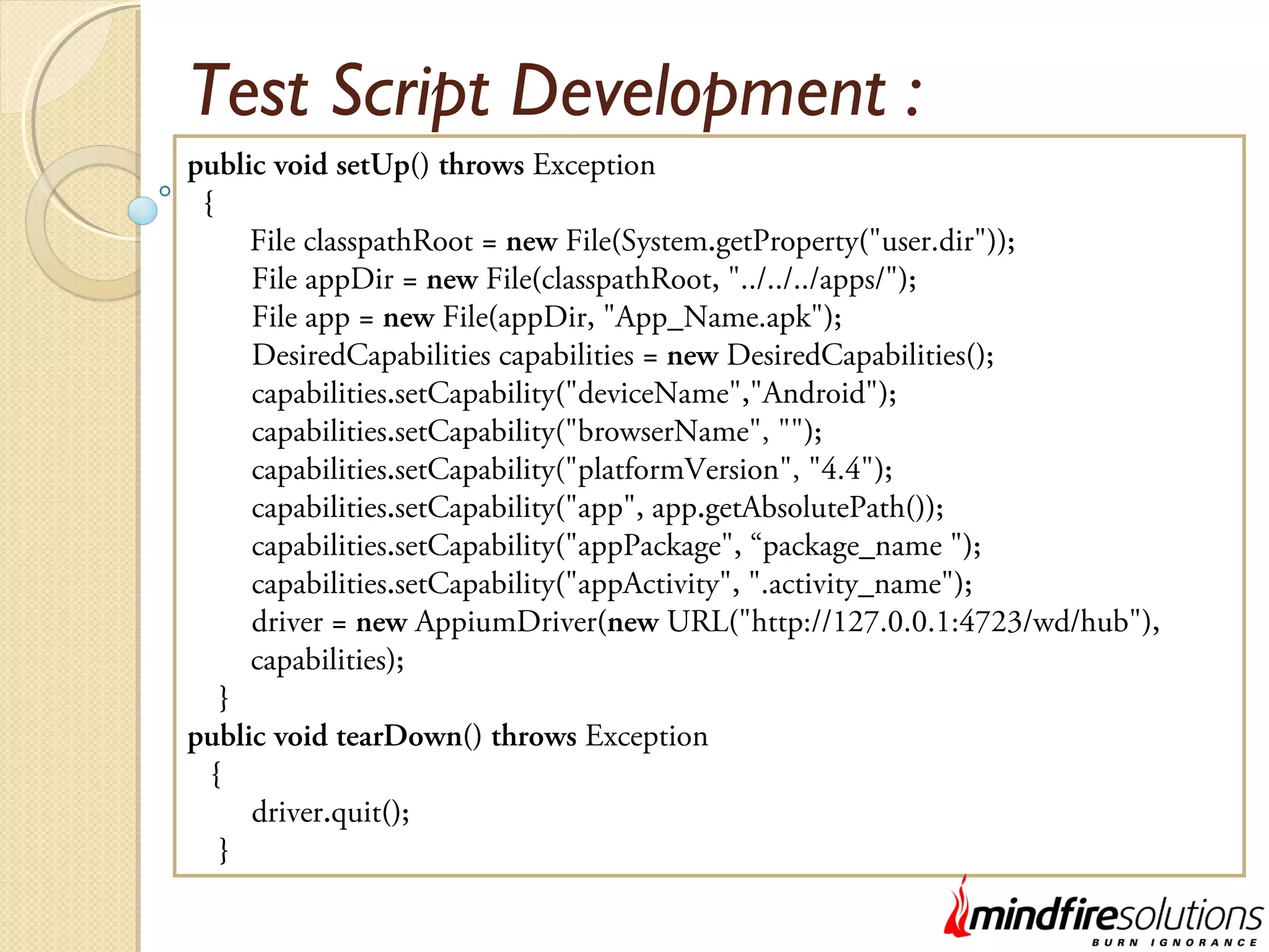 Test Script Development : public void setUp() throws Exception { File classpathRoot = new File(System.getProperty("user.dir")); File appDir = new File(classpathRoot, "../../../apps/"); File app = new File(appDir, "App_Name.apk"); DesiredCapabilities capabilities = new DesiredCapabilities(); capabilities.setCapability("deviceName","Android"); capabilities.setCapability("browserName", ""); capabilities.setCapability("platformVersion", "4.4"); capabilities.setCapability("app", app.getAbsolutePath()); capabilities.setCapability("appPackage", “package_name "); capabilities.setCapability("appActivity", ".activity_name"); driver = new AppiumDriver(new URL("http://127.0.0.1:4723/wd/hub"), capabilities); } public void tearDown() throws Exception { driver.quit(); } 