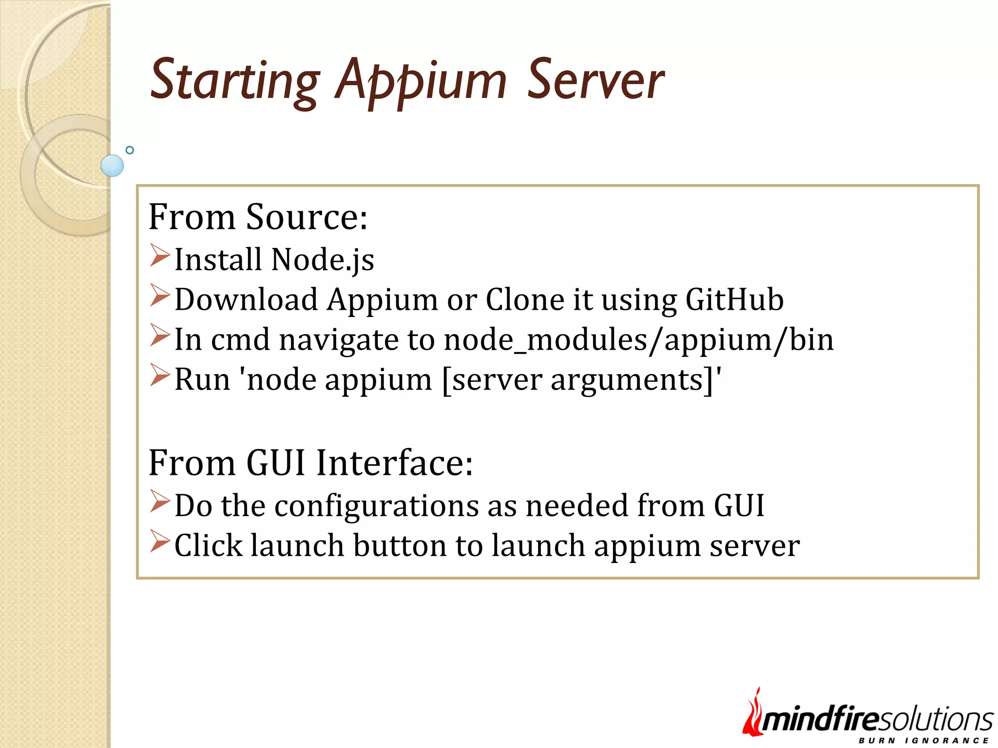 Starting Appium Server From Source: Install Node.js Download Appium or Clone it using GitHub In cmd navigate to node_modules/appium/bin Run 'node appium [server arguments]' From GUI Interface: Do the configurations as needed from GUI Click launch button to launch appium server 