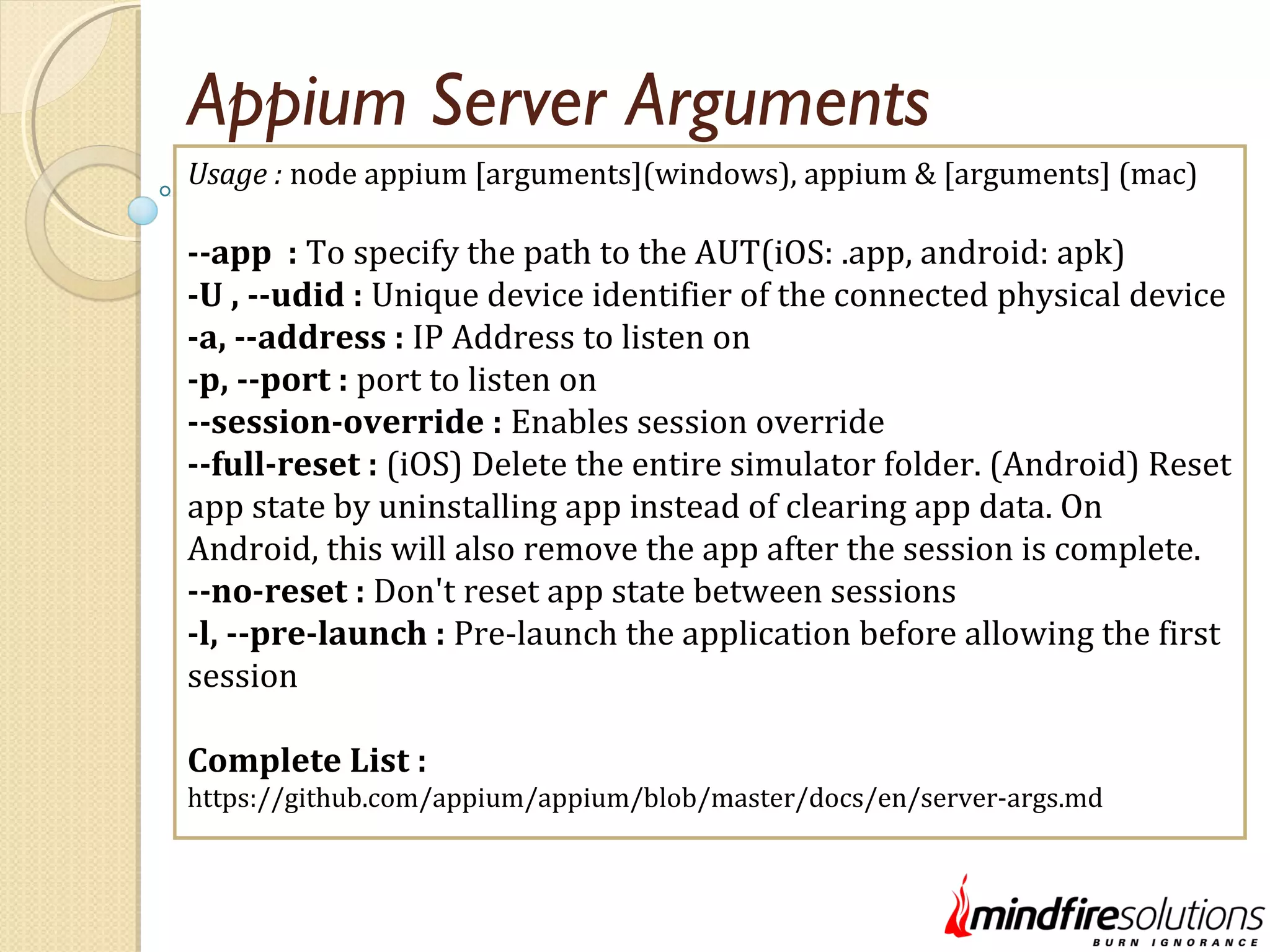 Appium Server Arguments Usage : node appium [arguments](windows), appium & [arguments] (mac) --app : To specify the path to the AUT(iOS: .app, android: apk) -U , --udid : Unique device identifier of the connected physical device -a, --address : IP Address to listen on -p, --port : port to listen on --session-override : Enables session override --full-reset : (iOS) Delete the entire simulator folder. (Android) Reset app state by uninstalling app instead of clearing app data. On Android, this will also remove the app after the session is complete. --no-reset : Don't reset app state between sessions -l, --pre-launch : Pre-launch the application before allowing the first session Complete List : https://github.com/appium/appium/blob/master/docs/en/server-args.md 