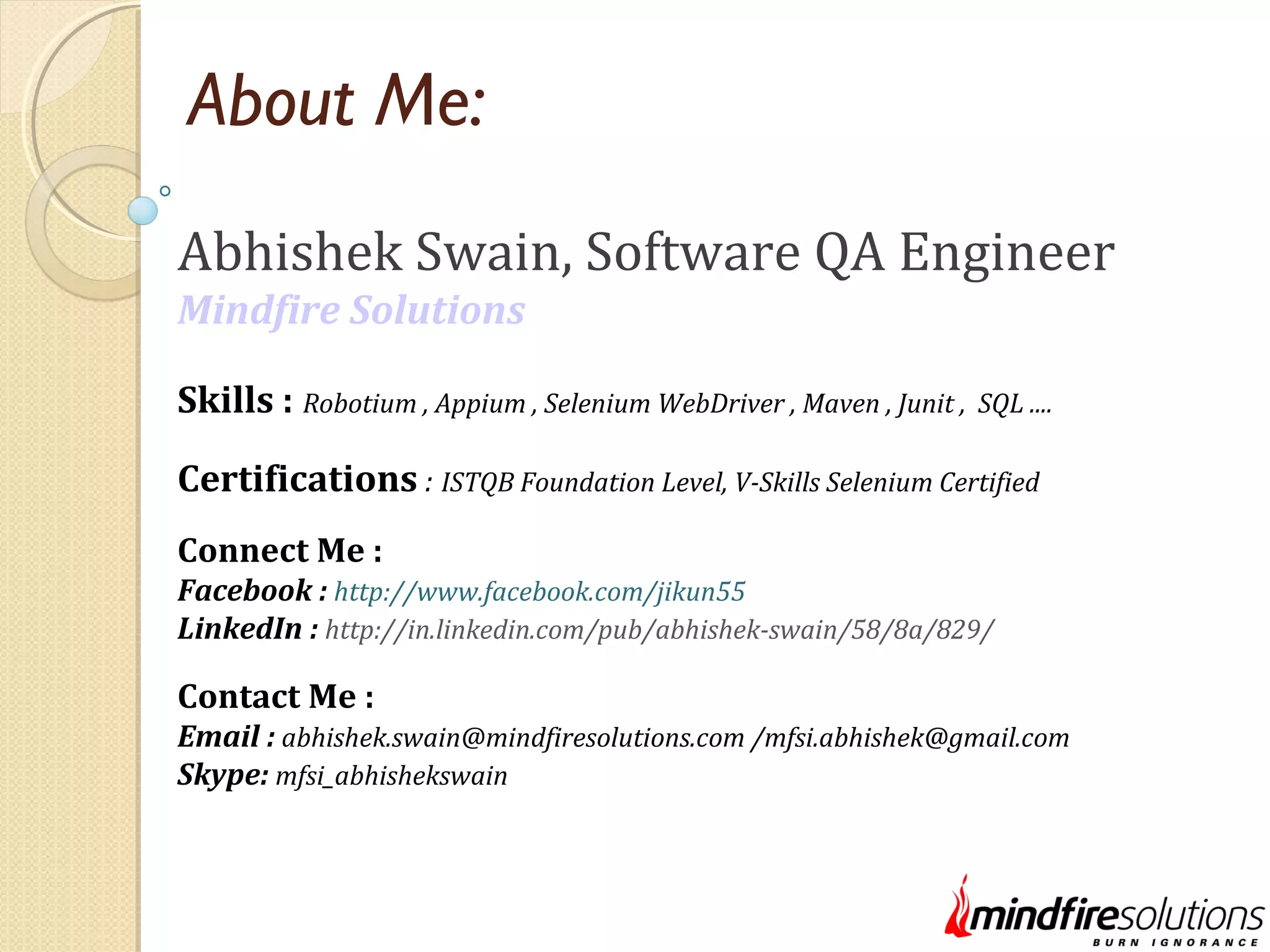About Me: Abhishek Swain, Software QA Engineer Mindfire Solutions Skills : Robotium , Appium , Selenium WebDriver , Maven , Junit , SQL .... Certifications : ISTQB Foundation Level, V-Skills Selenium Certified Connect Me : Facebook : http://www.facebook.com/jikun55 LinkedIn : http://in.linkedin.com/pub/abhishek-swain/58/8a/829/ Contact Me : Email : abhishek.swain@mindfiresolutions.com /mfsi.abhishek@gmail.com Skype: mfsi_abhishekswain 