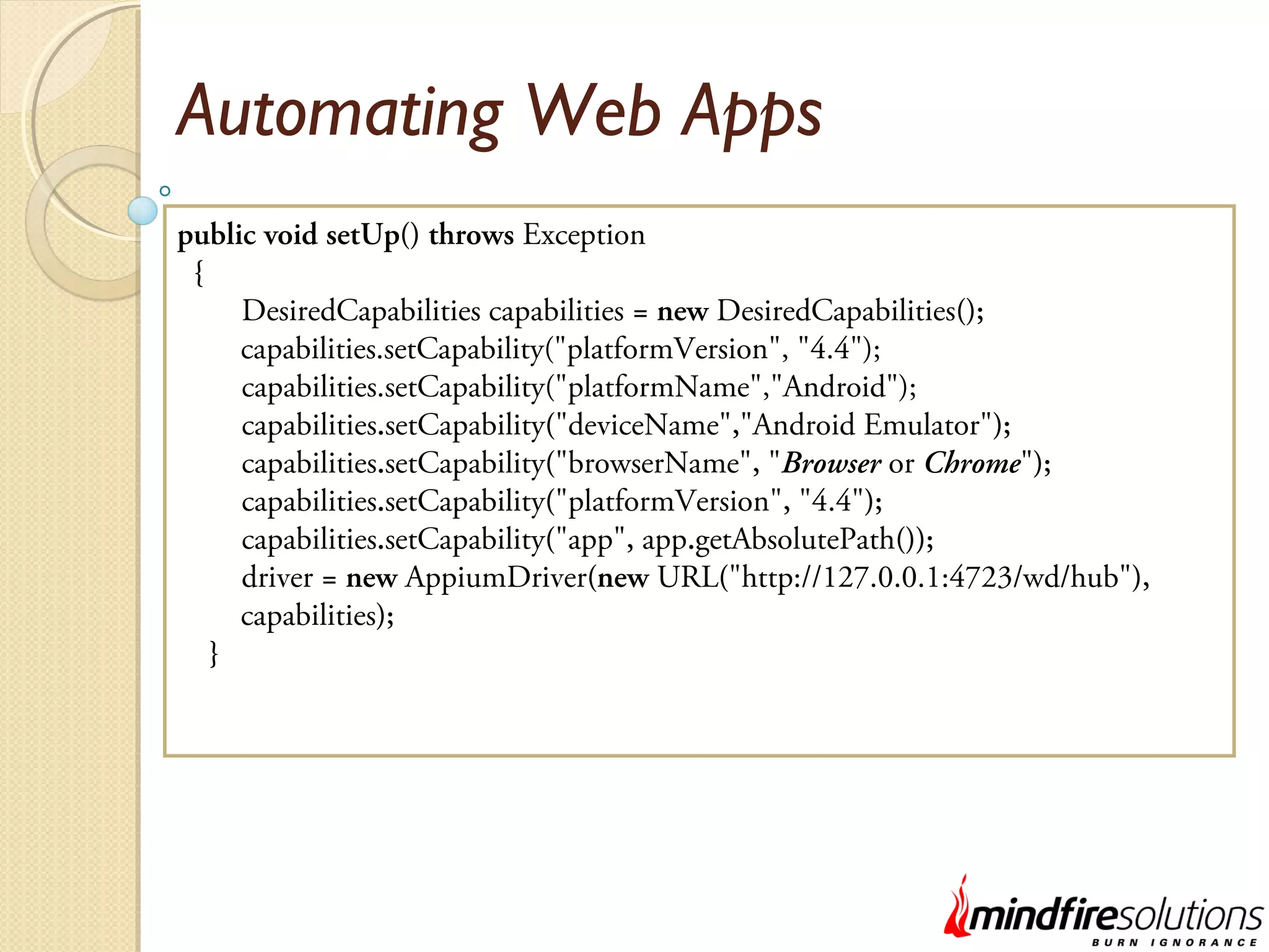 Automating Web Apps public void setUp() throws Exception { DesiredCapabilities capabilities = new DesiredCapabilities(); capabilities.setCapability("platformVersion", "4.4"); capabilities.setCapability("platformName","Android"); capabilities.setCapability("deviceName","Android Emulator"); capabilities.setCapability("browserName", "Browser or Chrome"); capabilities.setCapability("platformVersion", "4.4"); capabilities.setCapability("app", app.getAbsolutePath()); driver = new AppiumDriver(new URL("http://127.0.0.1:4723/wd/hub"), capabilities); } 