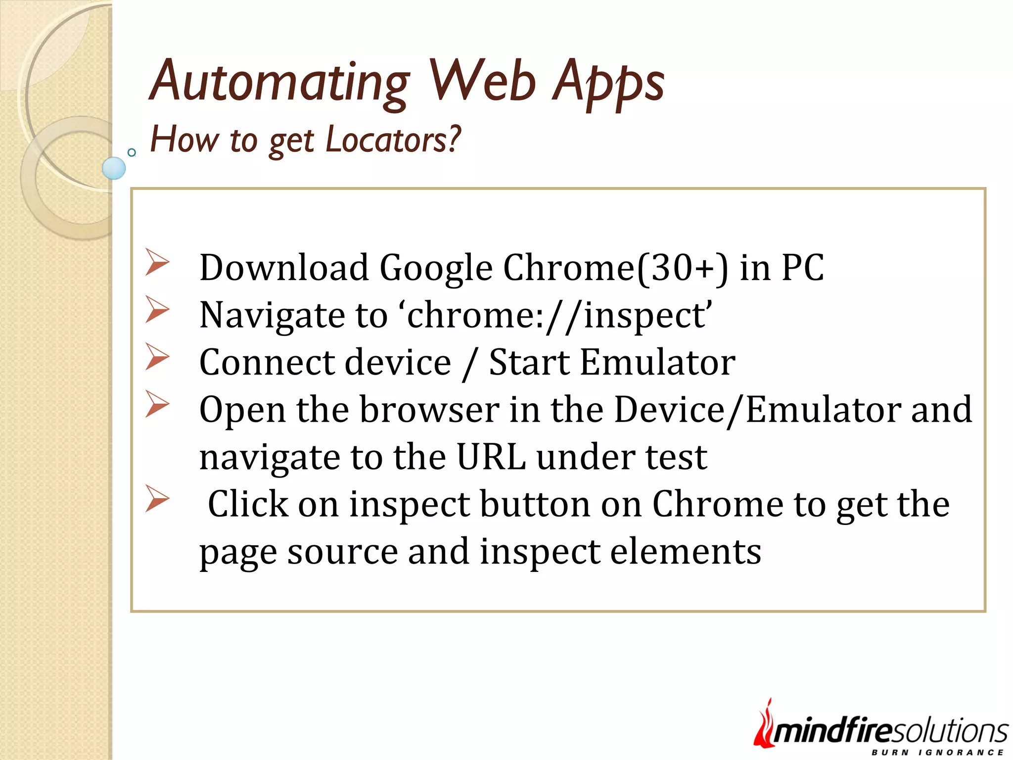 Automating Web Apps  Download Google Chrome(30+) in PC  Navigate to ‘chrome://inspect’  Connect device / Start Emulator  Open the browser in the Device/Emulator and navigate to the URL under test  Click on inspect button on Chrome to get the page source and inspect elements How to get Locators? 