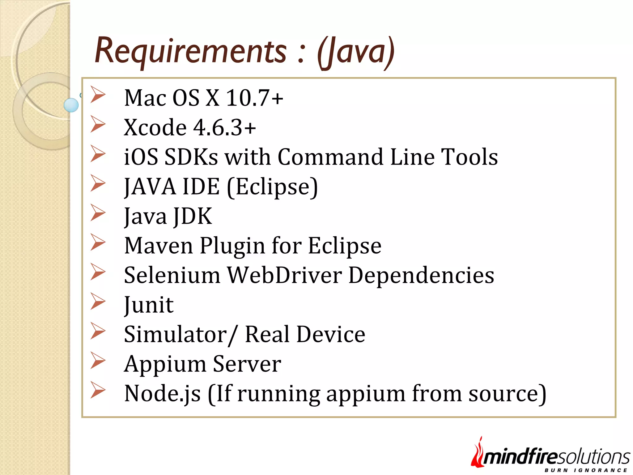 Requirements : (Java)  Mac OS X 10.7+  Xcode 4.6.3+  iOS SDKs with Command Line Tools  JAVA IDE (Eclipse)  Java JDK  Maven Plugin for Eclipse  Selenium WebDriver Dependencies  Junit  Simulator/ Real Device  Appium Server  Node.js (If running appium from source) 