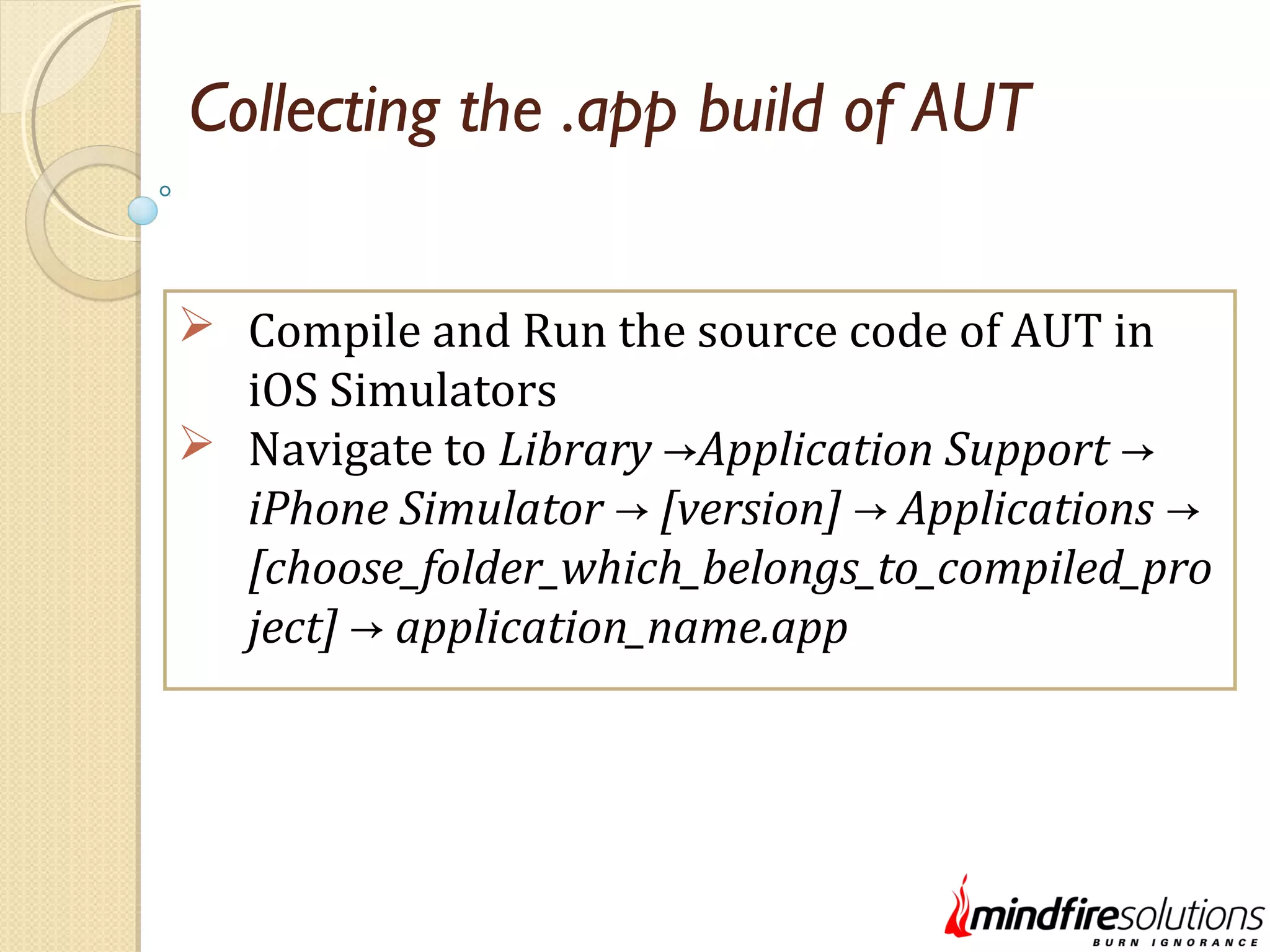 Collecting the .app build of AUT  Compile and Run the source code of AUT in iOS Simulators  Navigate to Library Application Support→ → iPhone Simulator [version] Applications→ → → [choose_folder_which_belongs_to_compiled_pro ject] application_name.app→ 