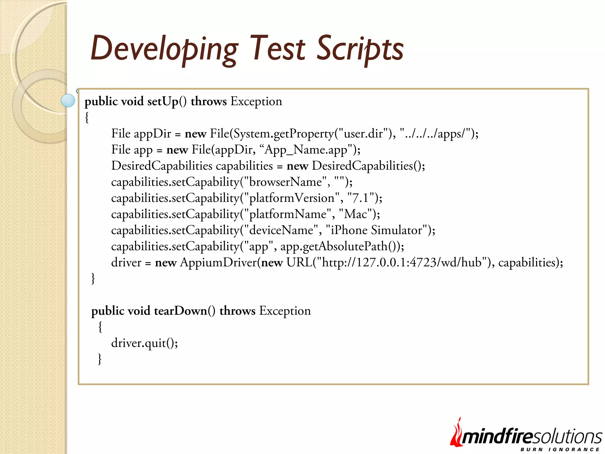 Developing Test Scripts public void setUp() throws Exception { File appDir = new File(System.getProperty("user.dir"), "../../../apps/"); File app = new File(appDir, “App_Name.app"); DesiredCapabilities capabilities = new DesiredCapabilities(); capabilities.setCapability("browserName", ""); capabilities.setCapability("platformVersion", "7.1"); capabilities.setCapability("platformName", "Mac"); capabilities.setCapability("deviceName", "iPhone Simulator"); capabilities.setCapability("app", app.getAbsolutePath()); driver = new AppiumDriver(new URL("http://127.0.0.1:4723/wd/hub"), capabilities); } public void tearDown() throws Exception { driver.quit(); } 