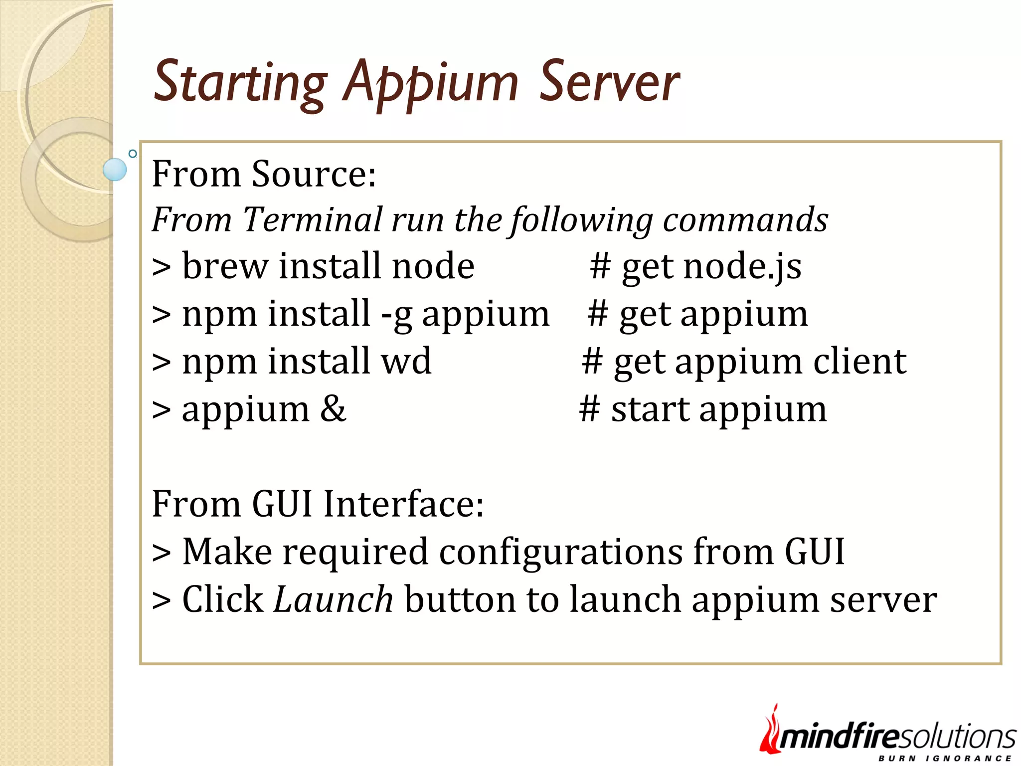 Starting Appium Server From Source: From Terminal run the following commands > brew install node # get node.js > npm install -g appium # get appium > npm install wd # get appium client > appium & # start appium From GUI Interface: > Make required configurations from GUI > Click Launch button to launch appium server 