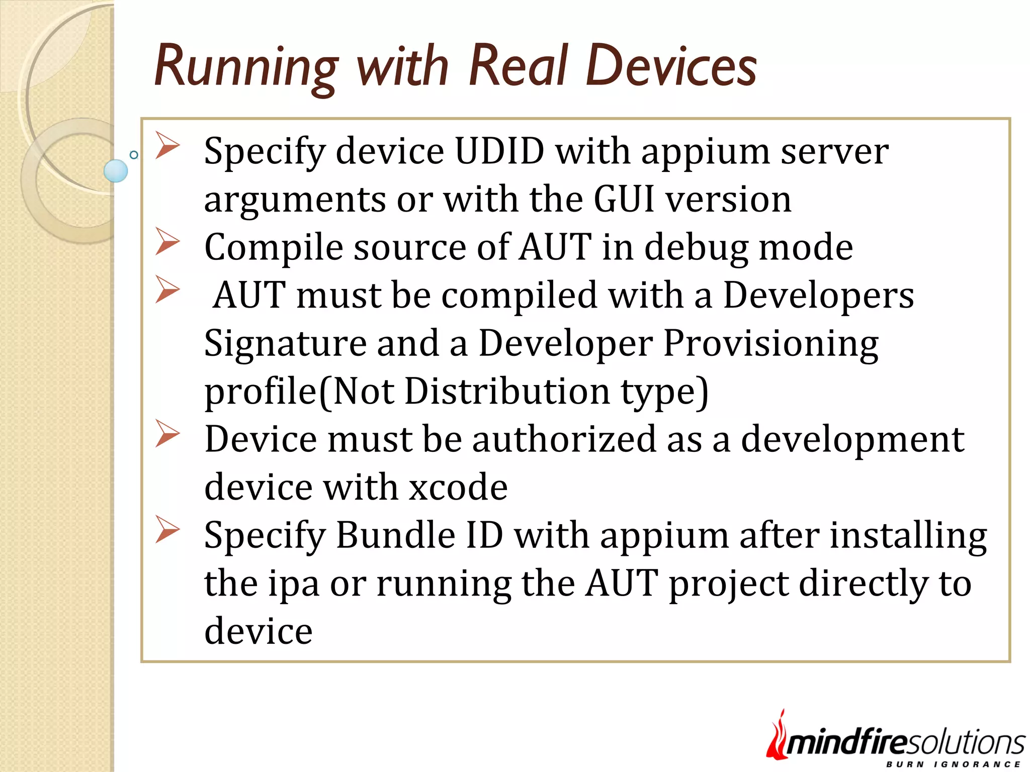 Running with Real Devices  Specify device UDID with appium server arguments or with the GUI version  Compile source of AUT in debug mode  AUT must be compiled with a Developers Signature and a Developer Provisioning profile(Not Distribution type)  Device must be authorized as a development device with xcode  Specify Bundle ID with appium after installing the ipa or running the AUT project directly to device 