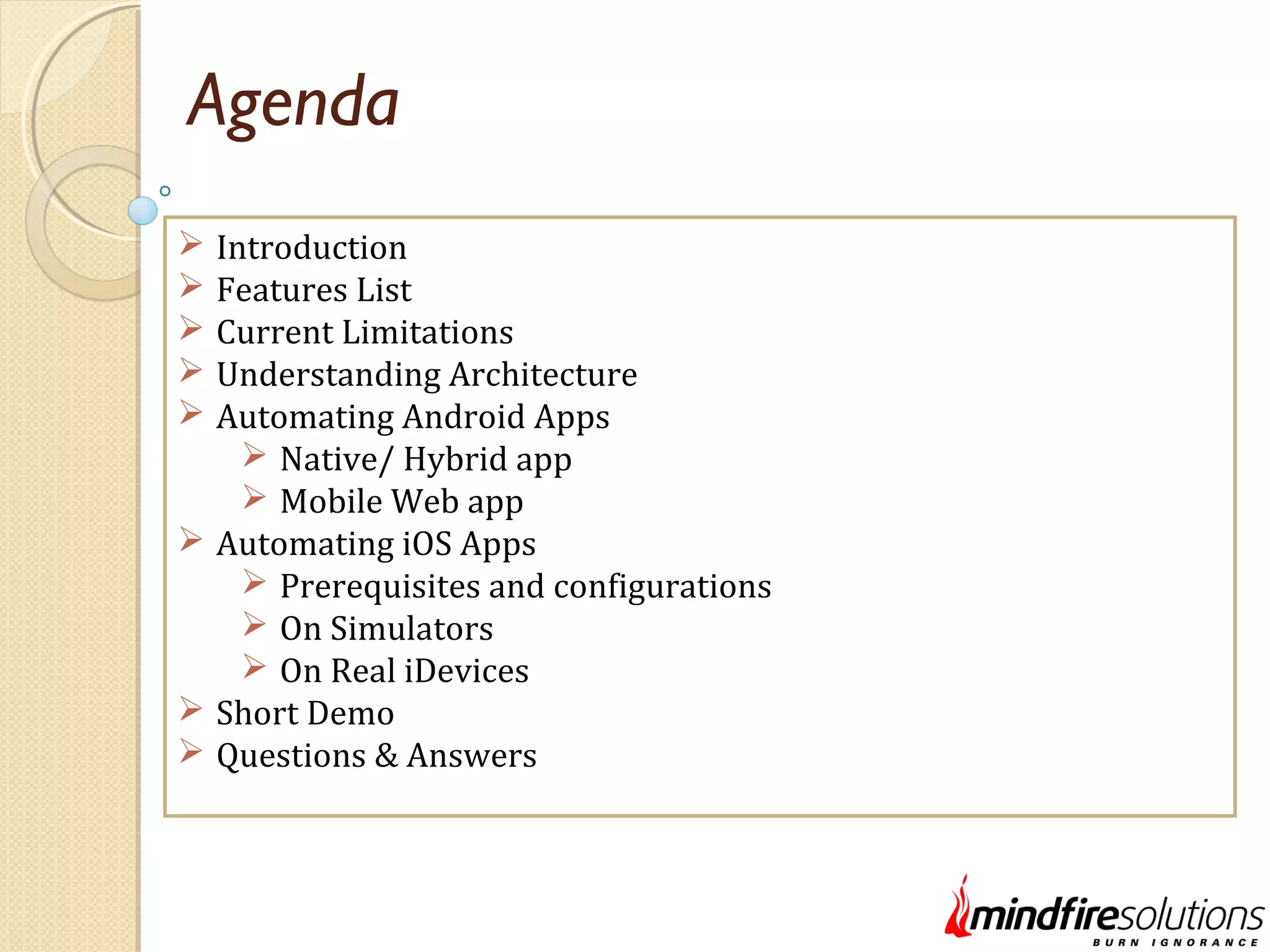 Agenda  Introduction  Features List  Current Limitations  Understanding Architecture  Automating Android Apps  Native/ Hybrid app  Mobile Web app  Automating iOS Apps  Prerequisites and configurations  On Simulators  On Real iDevices  Short Demo  Questions & Answers 