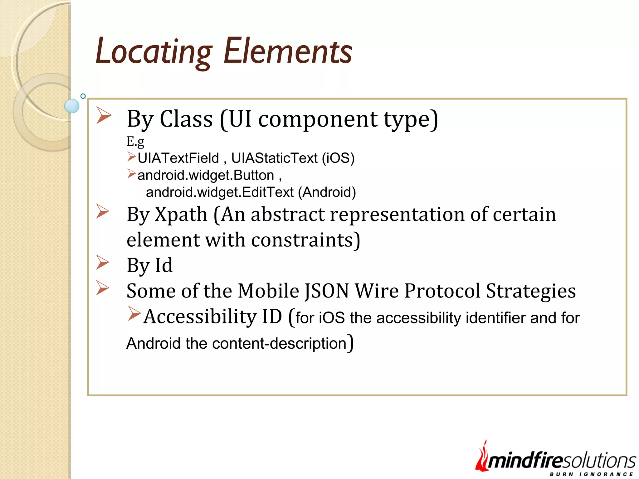 Locating Elements  By Class (UI component type) E.g UIATextField , UIAStaticText (iOS) android.widget.Button , android.widget.EditText (Android)  By Xpath (An abstract representation of certain element with constraints)  By Id  Some of the Mobile JSON Wire Protocol Strategies Accessibility ID (for iOS the accessibility identifier and for Android the content-description) 
