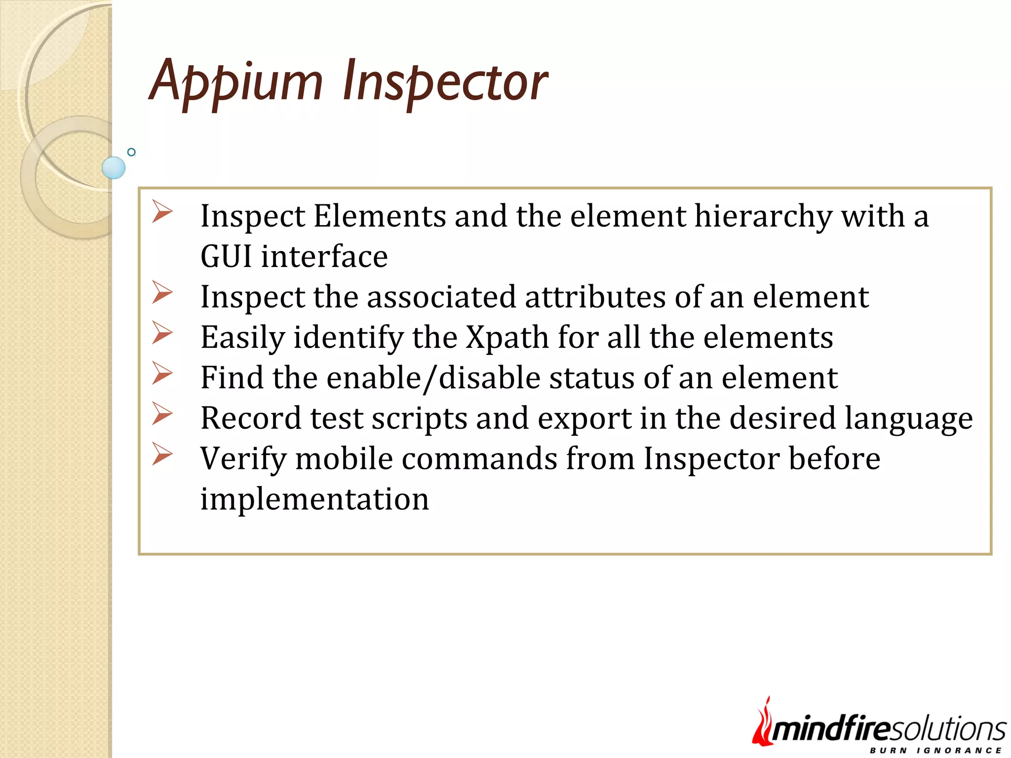 Appium Inspector  Inspect Elements and the element hierarchy with a GUI interface  Inspect the associated attributes of an element  Easily identify the Xpath for all the elements  Find the enable/disable status of an element  Record test scripts and export in the desired language  Verify mobile commands from Inspector before implementation 
