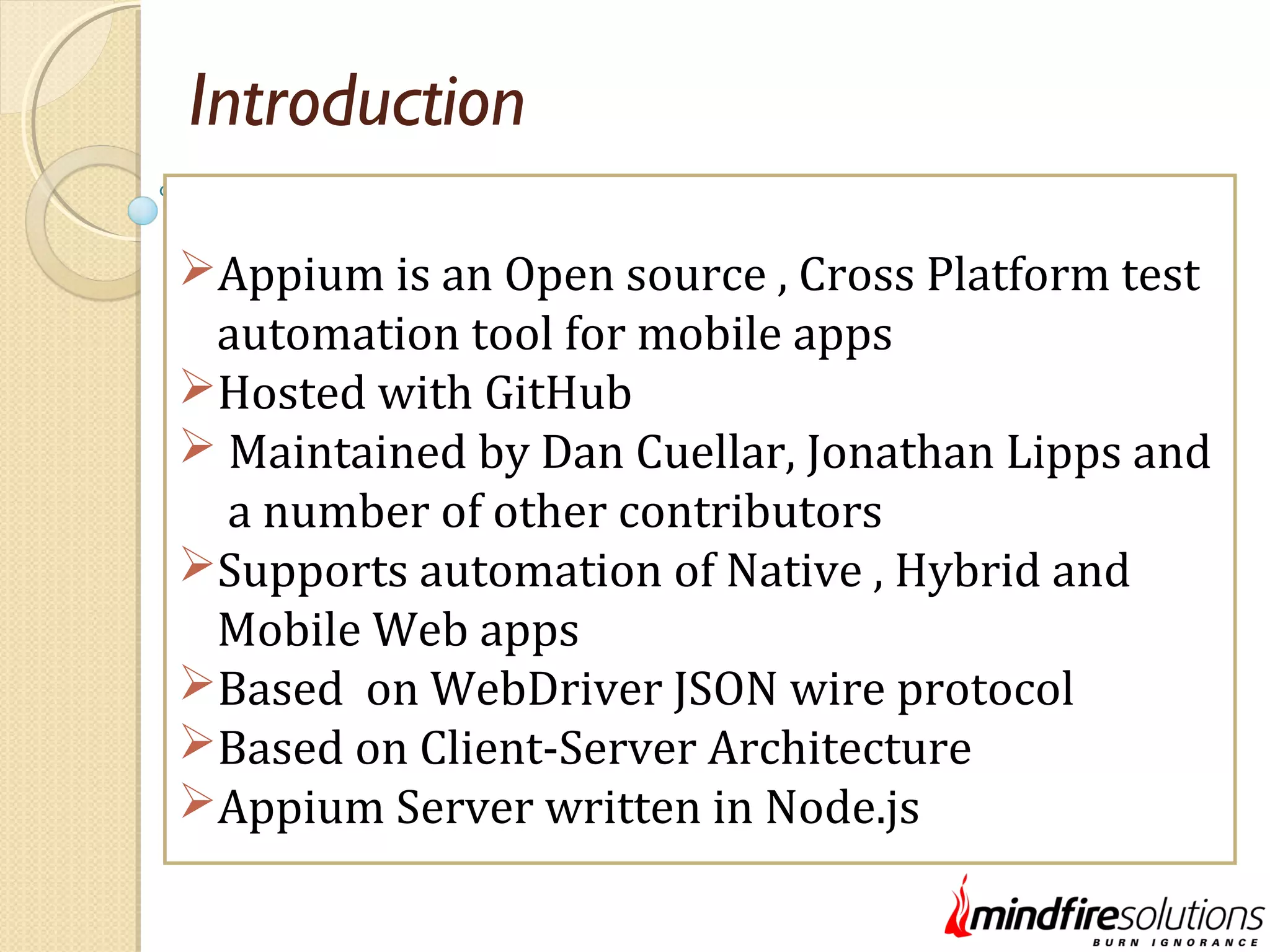 Introduction Appium is an Open source , Cross Platform test automation tool for mobile apps Hosted with GitHub  Maintained by Dan Cuellar, Jonathan Lipps and a number of other contributors Supports automation of Native , Hybrid and Mobile Web apps Based on WebDriver JSON wire protocol Based on Client-Server Architecture Appium Server written in Node.js 