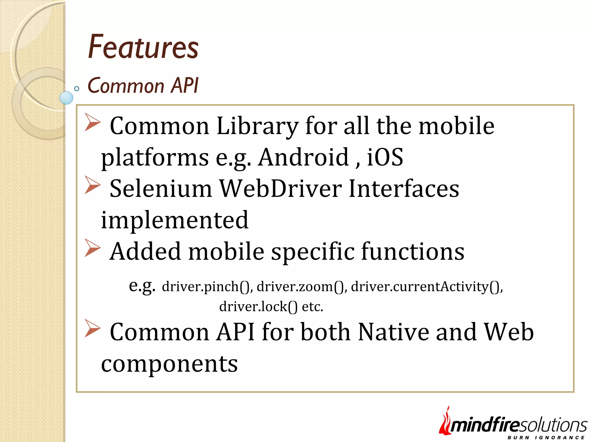 Features  Common Library for all the mobile platforms e.g. Android , iOS  Selenium WebDriver Interfaces implemented  Added mobile specific functions e.g. driver.pinch(), driver.zoom(), driver.currentActivity(), driver.lock() etc.  Common API for both Native and Web components Common API 