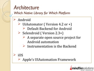 Architecture
 Android
 UiAutomator ( Version 4.2 or +)
 Default Backend for Android
 Selendroid ( Version 2.3+)
 A separate open source project for
Android automation
 Instrumentation is the Backend
 iOS
 Apple’s UIAutomation Framework
Which Native Library for Which Platform
 