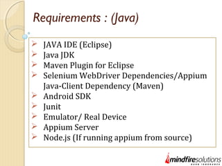 Requirements : (Java)
 JAVA IDE (Eclipse)
 Java JDK
 Maven Plugin for Eclipse
 Selenium WebDriver Dependencies/Appium
Java-Client Dependency (Maven)
 Android SDK
 Junit
 Emulator/ Real Device
 Appium Server
 Node.js (If running appium from source)
 