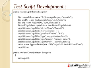 Test Script Development :
public void setUp() throws Exception
{
File classpathRoot = new File(System.getProperty("user.dir"));
File appDir = new File(classpathRoot, "../../../apps/");
File app = new File(appDir, "App_Name.apk");
DesiredCapabilities capabilities = new DesiredCapabilities();
capabilities.setCapability("deviceName","Android");
capabilities.setCapability("browserName", "");
capabilities.setCapability("platformVersion", "4.4");
capabilities.setCapability("app", app.getAbsolutePath());
capabilities.setCapability("appPackage", “package_name ");
capabilities.setCapability("appActivity", ".activity_name");
driver = new AppiumDriver(new URL("http://127.0.0.1:4723/wd/hub"),
capabilities);
}
public void tearDown() throws Exception
{
driver.quit();
}
 