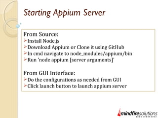 Starting Appium Server
From Source:
Install Node.js
Download Appium or Clone it using GitHub
In cmd navigate to node_modules/appium/bin
Run 'node appium [server arguments]'
From GUI Interface:
Do the configurations as needed from GUI
Click launch button to launch appium server
 