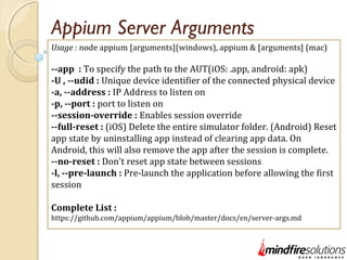 Appium Server Arguments
Usage : node appium [arguments](windows), appium & [arguments] (mac)
--app : To specify the path to the AUT(iOS: .app, android: apk)
-U , --udid : Unique device identifier of the connected physical device
-a, --address : IP Address to listen on
-p, --port : port to listen on
--session-override : Enables session override
--full-reset : (iOS) Delete the entire simulator folder. (Android) Reset
app state by uninstalling app instead of clearing app data. On
Android, this will also remove the app after the session is complete.
--no-reset : Don't reset app state between sessions
-l, --pre-launch : Pre-launch the application before allowing the first
session
Complete List :
https://github.com/appium/appium/blob/master/docs/en/server-args.md
 