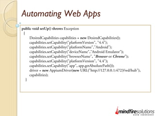 Automating Web Apps
public void setUp() throws Exception
{
DesiredCapabilities capabilities = new DesiredCapabilities();
capabilities.setCapability("platformVersion", "4.4");
capabilities.setCapability("platformName","Android");
capabilities.setCapability("deviceName","Android Emulator");
capabilities.setCapability("browserName", "Browser or Chrome");
capabilities.setCapability("platformVersion", "4.4");
capabilities.setCapability("app", app.getAbsolutePath());
driver = new AppiumDriver(new URL("http://127.0.0.1:4723/wd/hub"),
capabilities);
}
 