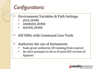 Configurations:
 Environment Variables & Path Settings
 JAVA_HOME
 ANDROID_HOME
 MAVEN_HOME
 iOS SDKs with Command Line Tools
 Authorize the use of Instuments
 Sudo grunt authorize (If running from source)
 An alert prompts to do so if used GUI version of
Appium
 