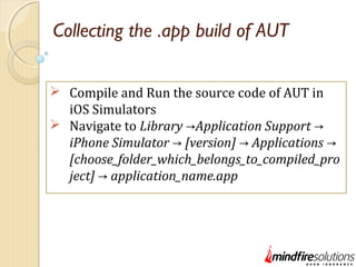Collecting the .app build of AUT
 Compile and Run the source code of AUT in
iOS Simulators
 Navigate to Library Application Support→ →
iPhone Simulator [version] Applications→ → →
[choose_folder_which_belongs_to_compiled_pro
ject] application_name.app→
 