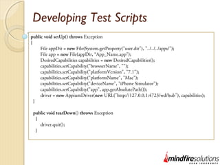 Developing Test Scripts
public void setUp() throws Exception
{
File appDir = new File(System.getProperty("user.dir"), "../../../apps/");
File app = new File(appDir, “App_Name.app");
DesiredCapabilities capabilities = new DesiredCapabilities();
capabilities.setCapability("browserName", "");
capabilities.setCapability("platformVersion", "7.1");
capabilities.setCapability("platformName", "Mac");
capabilities.setCapability("deviceName", "iPhone Simulator");
capabilities.setCapability("app", app.getAbsolutePath());
driver = new AppiumDriver(new URL("http://127.0.0.1:4723/wd/hub"), capabilities);
}
public void tearDown() throws Exception
{
driver.quit();
}
 