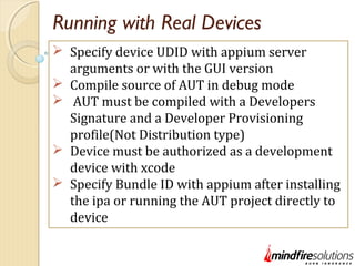 Running with Real Devices
 Specify device UDID with appium server
arguments or with the GUI version
 Compile source of AUT in debug mode
 AUT must be compiled with a Developers
Signature and a Developer Provisioning
profile(Not Distribution type)
 Device must be authorized as a development
device with xcode
 Specify Bundle ID with appium after installing
the ipa or running the AUT project directly to
device
 