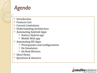 Agenda
 Introduction
 Features List
 Current Limitations
 Understanding Architecture
 Automating Android Apps
 Native/ Hybrid app
 Mobile Web app
 Automating iOS Apps
 Prerequisites and configurations
 On Simulators
 On Real iDevices
 Short Demo
 Questions & Answers
 
