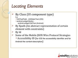 Locating Elements
 By Class (UI component type)
E.g
UIATextField , UIAStaticText (iOS)
android.widget.Button ,
android.widget.EditText (Android)
 By Xpath (An abstract representation of certain
element with constraints)
 By Id
 Some of the Mobile JSON Wire Protocol Strategies
Accessibility ID (for iOS the accessibility identifier and for
Android the content-description)
 