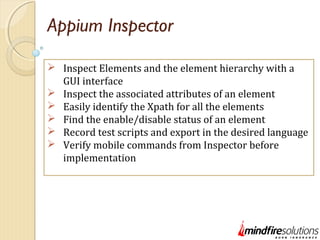 Appium Inspector
 Inspect Elements and the element hierarchy with a
GUI interface
 Inspect the associated attributes of an element
 Easily identify the Xpath for all the elements
 Find the enable/disable status of an element
 Record test scripts and export in the desired language
 Verify mobile commands from Inspector before
implementation
 