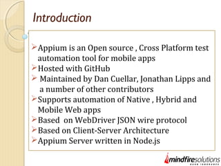 Introduction
Appium is an Open source , Cross Platform test
automation tool for mobile apps
Hosted with GitHub
 Maintained by Dan Cuellar, Jonathan Lipps and
a number of other contributors
Supports automation of Native , Hybrid and
Mobile Web apps
Based on WebDriver JSON wire protocol
Based on Client-Server Architecture
Appium Server written in Node.js
 