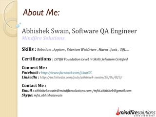 About Me:
Abhishek Swain, Software QA Engineer
Mindfire Solutions
Skills : Robotium , Appium , Selenium WebDriver , Maven , Junit , SQL ....
Certifications : ISTQB Foundation Level, V-Skills Selenium Certified
Connect Me :
Facebook : http://www.facebook.com/jikun55
LinkedIn : http://in.linkedin.com/pub/abhishek-swain/58/8a/829/
Contact Me :
Email : abhishek.swain@mindfiresolutions.com /mfsi.abhishek@gmail.com
Skype: mfsi_abhishekswain
 