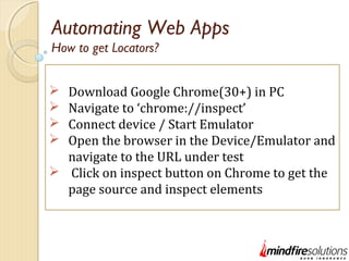 Automating Web Apps
 Download Google Chrome(30+) in PC
 Navigate to ‘chrome://inspect’
 Connect device / Start Emulator
 Open the browser in the Device/Emulator and
navigate to the URL under test
 Click on inspect button on Chrome to get the
page source and inspect elements
How to get Locators?
 