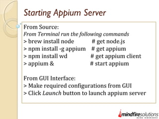 Starting Appium Server
From Source:
From Terminal run the following commands
> brew install node # get node.js
> npm install -g appium # get appium
> npm install wd # get appium client
> appium & # start appium
From GUI Interface:
> Make required configurations from GUI
> Click Launch button to launch appium server
 
