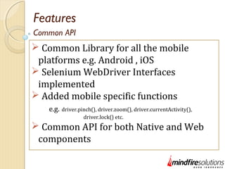 Features
 Common Library for all the mobile
platforms e.g. Android , iOS
 Selenium WebDriver Interfaces
implemented
 Added mobile specific functions
e.g. driver.pinch(), driver.zoom(), driver.currentActivity(),
driver.lock() etc.
 Common API for both Native and Web
components
Common API
 