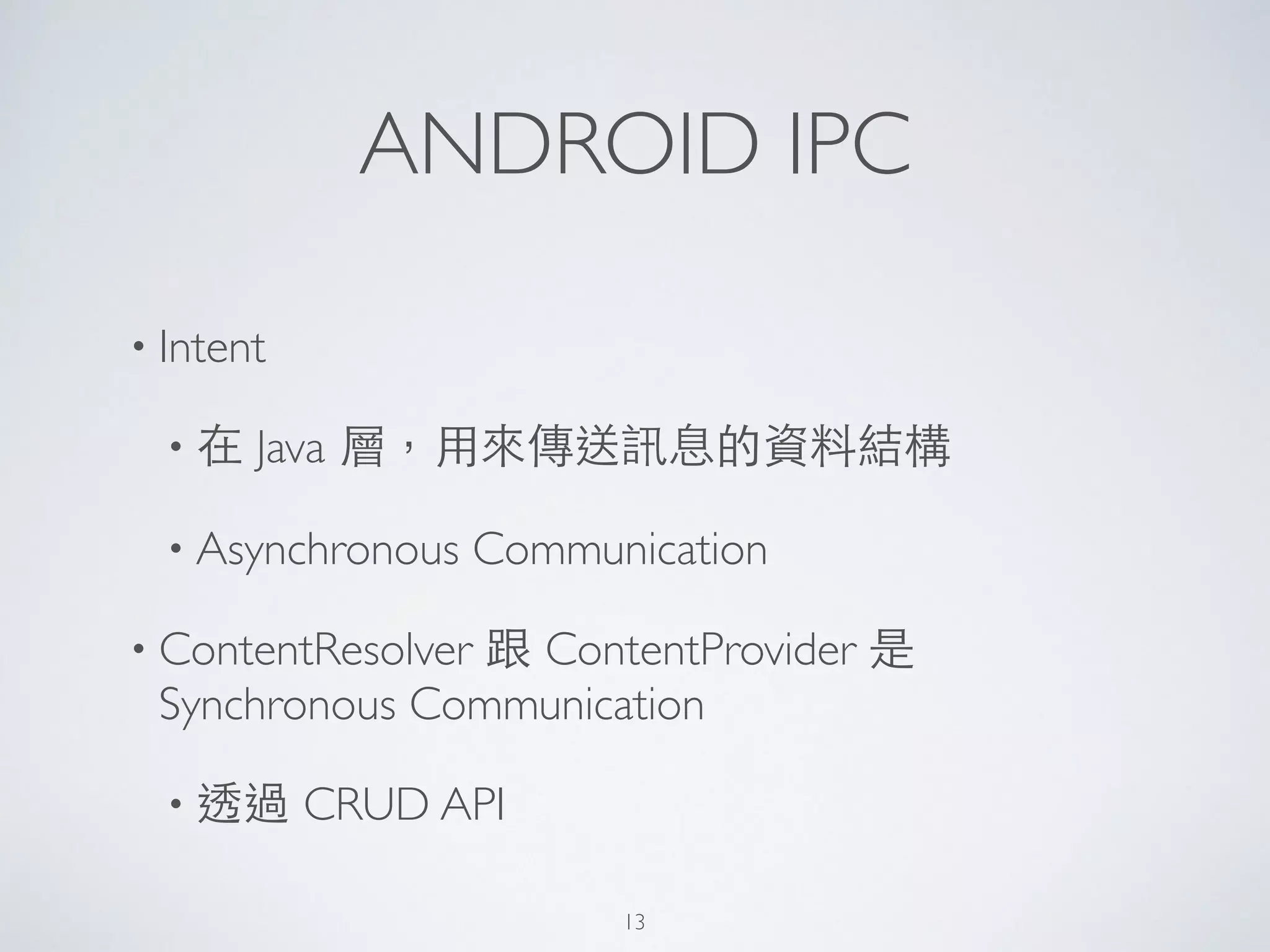 ANDROID IPC
• Intent	

• 在 Java 層，⽤用來傳送訊息的資料結構	

• Asynchronous Communication	

• ContentResolver 跟 ContentProvider 是
Synchronous Communication 	

• 透過 CRUD API	

13
 