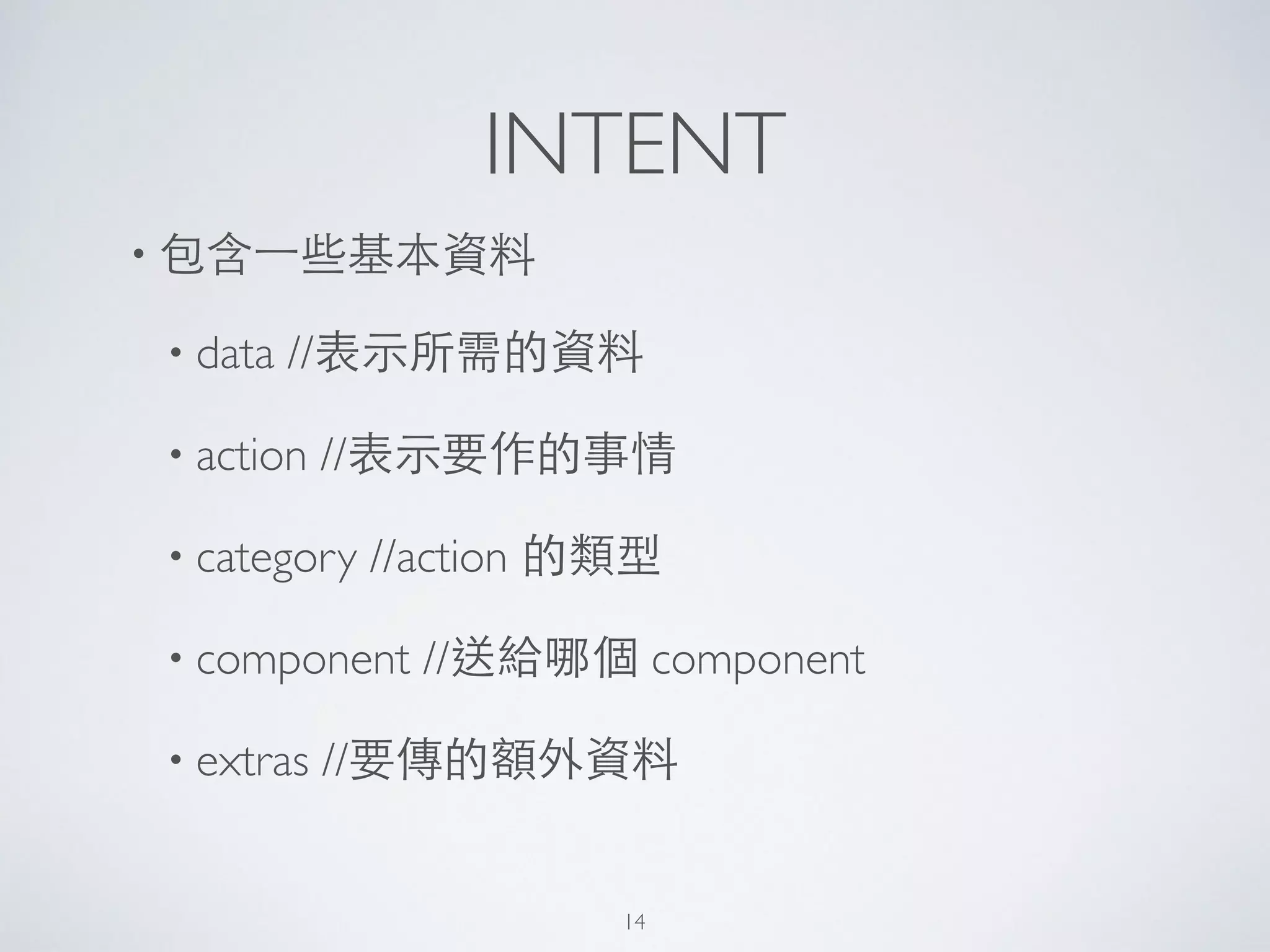 INTENT
• 包含⼀一些基本資料	

• data //表⽰示所需的資料	

• action //表⽰示要作的事情	

• category //action 的類型	

• component //送給哪個 component	

• extras //要傳的額外資料
14
 