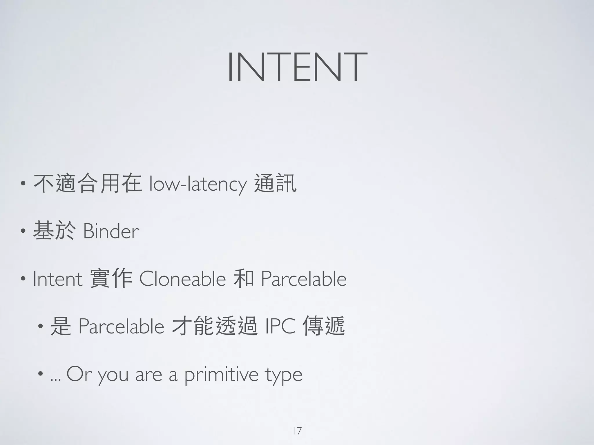 INTENT
• 不適合⽤用在 low-latency 通訊	

• 基於 Binder	

• Intent 實作 Cloneable 和 Parcelable	

• 是 Parcelable 才能透過 IPC 傳遞	

• ... Or you are a primitive type
17
 