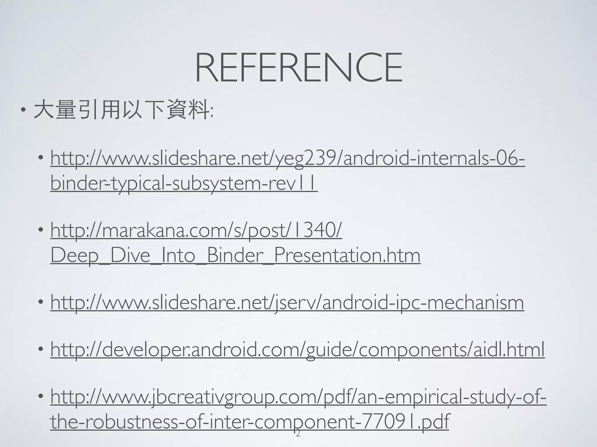 REFERENCE
• ⼤大量引⽤用以下資料:	

• http://www.slideshare.net/yeg239/android-internals-06-
binder-typical-subsystem-rev11	

• http://marakana.com/s/post/1340/
Deep_Dive_Into_Binder_Presentation.htm	

• http://www.slideshare.net/jserv/android-ipc-mechanism	

• http://developer.android.com/guide/components/aidl.html	

• http://www.jbcreativgroup.com/pdf/an-empirical-study-of-
the-robustness-of-inter-component-77091.pdf2
 