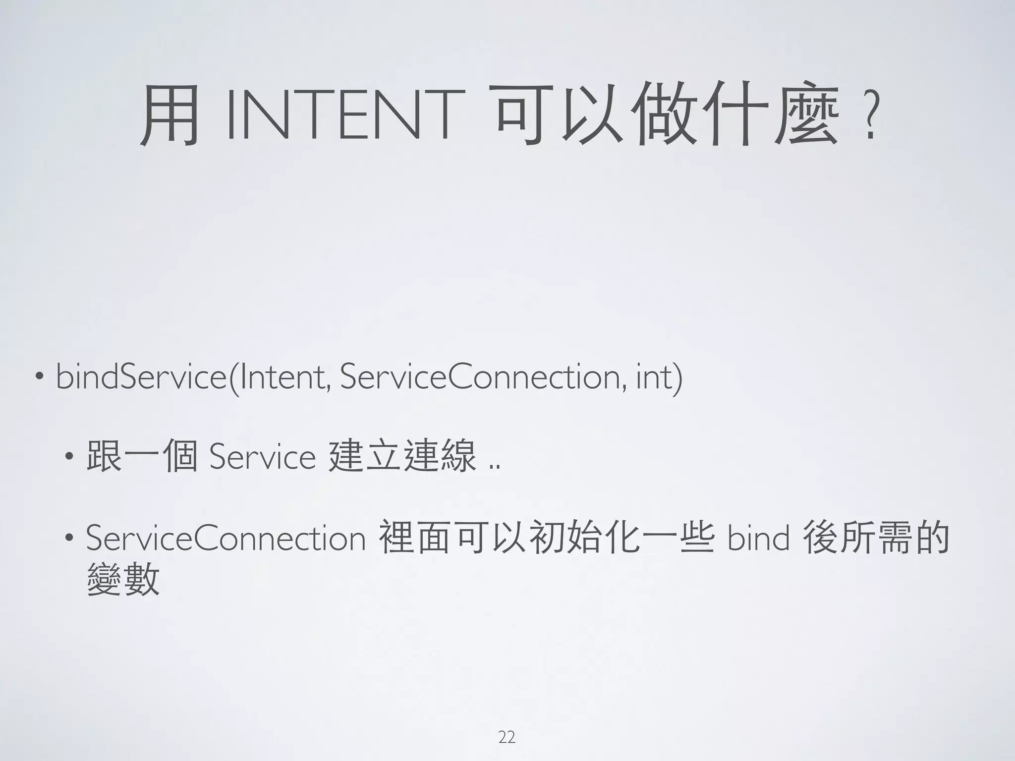 ⽤用 INTENT 可以做什麼 ?
• bindService(Intent, ServiceConnection, int)	

• 跟⼀一個 Service 建⽴立連線 ..	

• ServiceConnection 裡⾯面可以初始化⼀一些 bind 後所需的
變數
22
 
